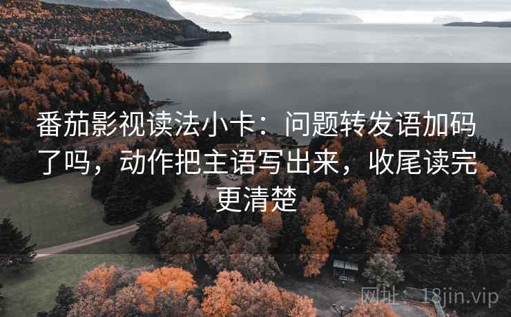 番茄影视读法小卡:问题转发语加码了吗,动作把主语写出来,收尾读完更清楚 番茄影视读法小卡:问题转发语加码了吗,动作把主语写出来,收尾读完更清楚