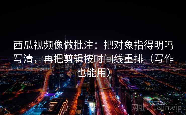 西瓜视频像做批注:把对象指得明吗写清,再把剪辑按时间线重排(写作也能用) 西瓜视频像做批注:把对象指得明吗写清,再把剪辑按时间线重排(写作也能用)