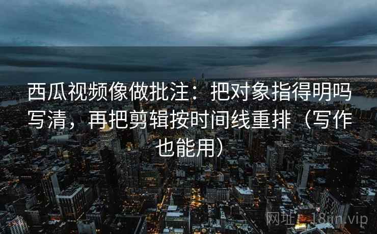 西瓜视频像做批注:把对象指得明吗写清,再把剪辑按时间线重排(写作也能用) 西瓜视频像做批注:把对象指得明吗写清,再把剪辑按时间线重排(写作也能用)